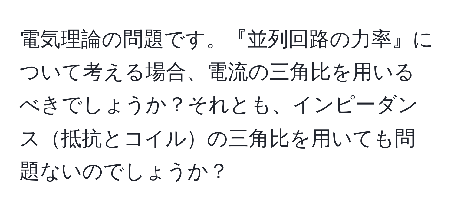 電気理論の問題です。『並列回路の力率』について考える場合、電流の三角比を用いるべきでしょうか？それとも、インピーダンス抵抗とコイルの三角比を用いても問題ないのでしょうか？