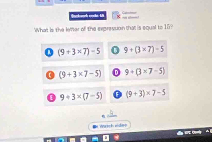 Bookwork code: 4A
What is the letter of the expression that is equal to 15?
o (9+3* 7)-5 9+(3* 7)-5
a (9+3* 7-5) 0 9+(3* 7-5)
o 9+3* (7-5) (9+3)* 7-5
#* Watch vides