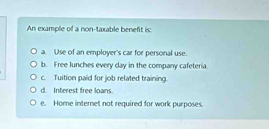 An example of a non-taxable benefit is:
a. Use of an employer's car for personal use.
b. Free lunches every day in the company cafeteria.
c. Tuition paid for job related training.
d. Interest free loans.
e. Home internet not required for work purposes.