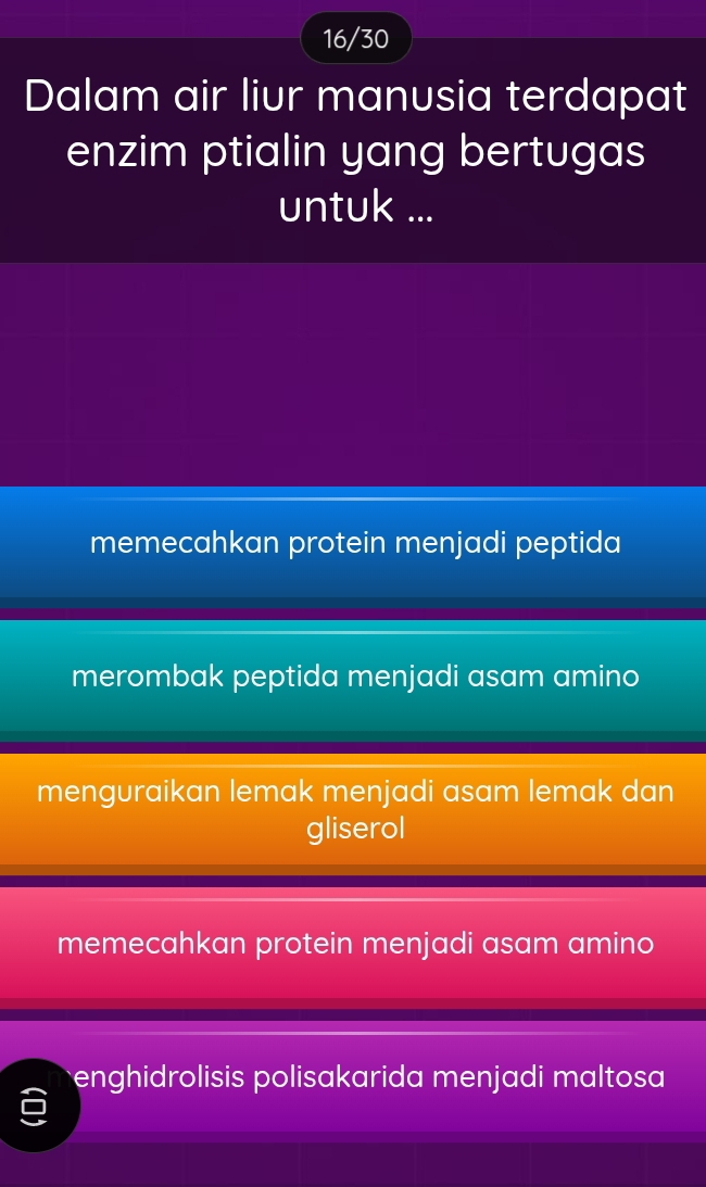 16/30
Dalam air liur manusia terdapat
enzim ptialin yang bertugas
untuk ...
memecahkan protein menjadi peptida
merombak peptida menjadi asam amino
menguraikan lemak menjadi asam lemak dan
gliserol
memecahkan protein menjadi asam amino
enghidrolisis polisakarida menjadi maltosa