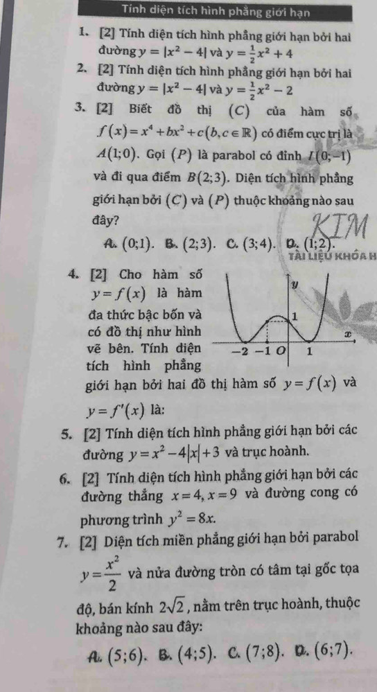 Tính diện tích hình phẳng giới hạn
1. [2] Tính diện tích hình phẳng giới hạn bởi hai
đường y=|x^2-4| và y= 1/2 x^2+4
2. [2] Tính diện tích hình phẳng giới hạn bởi hai
đường y=|x^2-4| và y= 1/2 x^2-2
3. [2] Biết đồ thị (C) của hàm số
f(x)=x^4+bx^2+c(b,c∈ R) có điểm cực trị là
A(1;0). Gọi (P) là parabol có đỉnh L(0;-1)
và đi qua điểm B(2;3). Diện tích hình phẳng
giới hạn bởi (C) và (P) thuộc khoảng nào sau
đây?
A. (0;1) B. (2;3) C. (3;4). D. (1;2).
tài liệu khóa h
4. [2] Cho hàm số
y=f(x) là hàm
đa thức bậc bốn và
có đồ thị như hình
vẽ bên. Tính diện
tích hình phẳng
giới hạn bởi hai đồ thị hàm số y=f(x) và
y=f'(x) là:
5. [2] Tính diện tích hình phẳng giới hạn bởi các
đường y=x^2-4|x|+3 và trục hoành.
6. [2] Tính diện tích hình phẳng giới hạn bởi các
đường thẳng x=4,x=9 và đường cong có
phương trình y^2=8x.
7. [2] Diện tích miền phẳng giới hạn bởi parabol
y= x^2/2  và nửa đường tròn có tâm tại gốc tọa
độ, bán kính 2sqrt(2) , nằm trên trục hoành, thuộc
khoảng nào sau đây:
A. (5;6) B. (4;5) C. (7;8) D. (6;7).