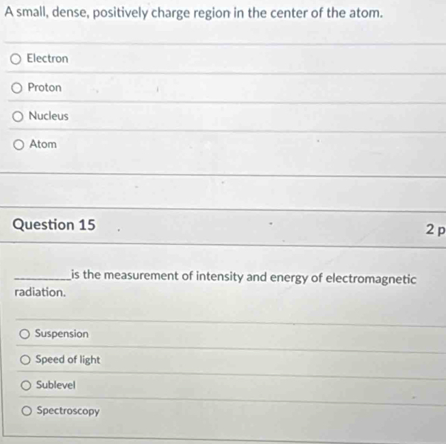 A small, dense, positively charge region in the center of the atom.
Electron
Proton
_
Nucleus
_
Atom
_
_
Question 15 2 p
_is the measurement of intensity and energy of electromagnetic
radiation.
Suspension
Speed of light
Sublevel
Spectroscopy