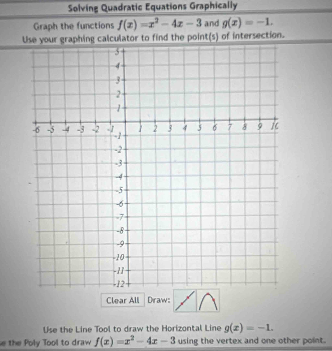 Solving Quadratic Equations Graphically 
Graph the functions f(x)=x^2-4x-3 and g(x)=-1. 
Use your graphing calculator to find the point(s) of intersection. 
Clear All Draw: 
Use the Line Tool to draw the Horizontal Line g(x)=-1. 
e the Poly Tool to draw f(x)=x^2-4x-3 using the vertex and one other point.