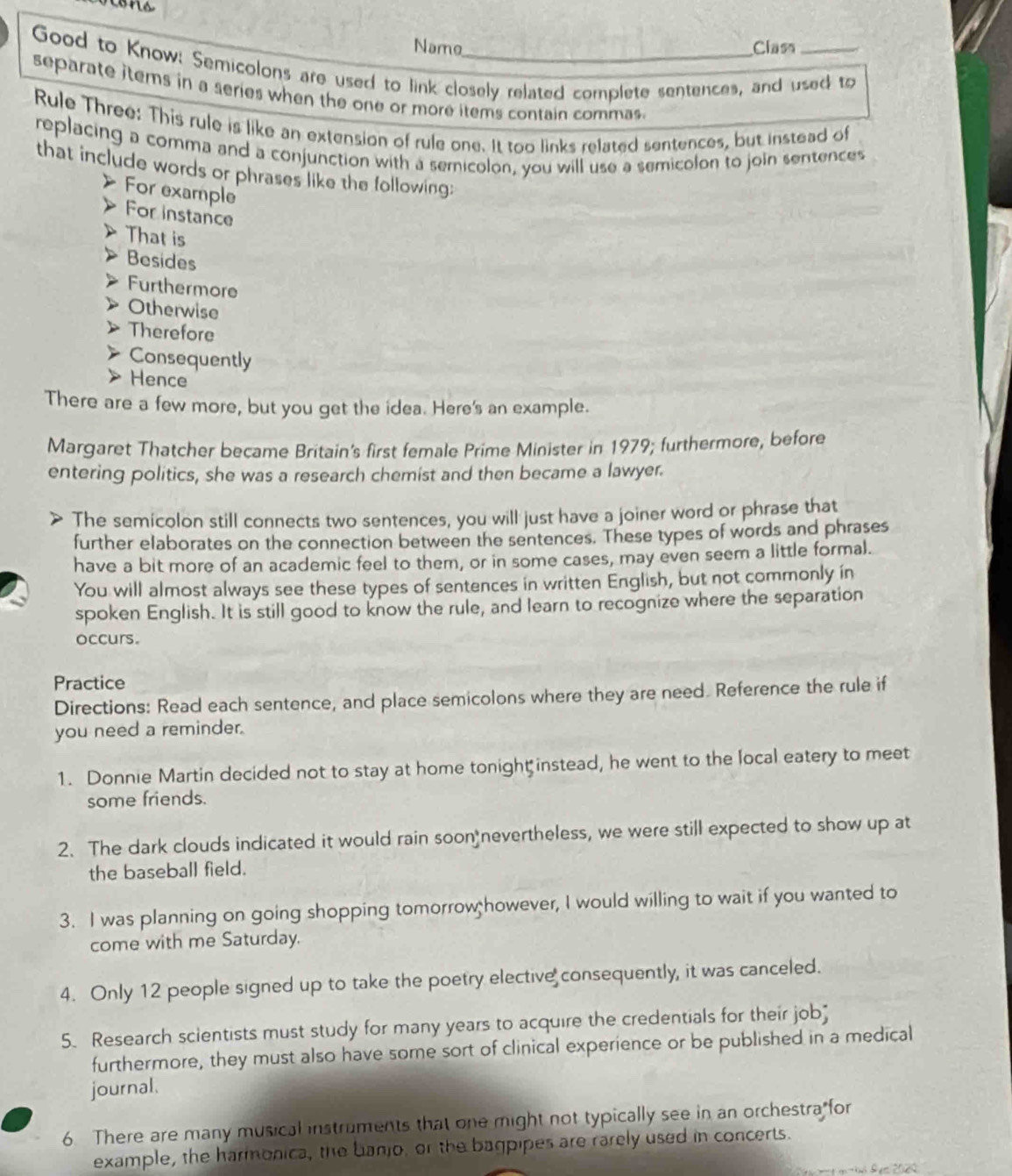 Name Class 
Good to Know: Semicolons are used to link closely related complete sentences, and used to 
separate items in a series when the one or more items contain commas. 
Rule Three: This rule is like an extension of rule one. It too links related sentences, but instead of 
replacing a comma and a conjunction with a semicolon, you will use a semicolon to join sentences 
that include words or phrases like the following; 
For example 
For instance 
That is 
Besides 
Furthermore 
Otherwise 
Therefore 
Consequently 
Hence 
There are a few more, but you get the idea. Here's an example. 
Margaret Thatcher became Britain's first female Prime Minister in 1979; furthermore, before 
entering politics, she was a research chemist and then became a lawyer. 
The semicolon still connects two sentences, you will just have a joiner word or phrase that 
further elaborates on the connection between the sentences. These types of words and phrases 
have a bit more of an academic feel to them, or in some cases, may even seem a little formal. 
You will almost always see these types of sentences in written English, but not commonly in 
spoken English. It is still good to know the rule, and learn to recognize where the separation 
occurs. 
Practice 
Directions: Read each sentence, and place semicolons where they are need. Reference the rule if 
you need a reminder. 
1. Donnie Martin decided not to stay at home tonigh instead, he went to the local eatery to meet 
some friends. 
2. The dark clouds indicated it would rain soon nevertheless, we were still expected to show up at 
the baseball field. 
3. I was planning on going shopping tomorrow however, I would willing to wait if you wanted to 
come with me Saturday. 
4. Only 12 people signed up to take the poetry elective consequently, it was canceled. 
5. Research scientists must study for many years to acquire the credentials for their job" 
furthermore, they must also have some sort of clinical experience or be published in a medical 
journal. 
6 There are many musical instruments that one might not typically see in an orchestra for 
example, the harmonica, the banjo, or the bagpipes are rarely used in concerts. 
º e 2029