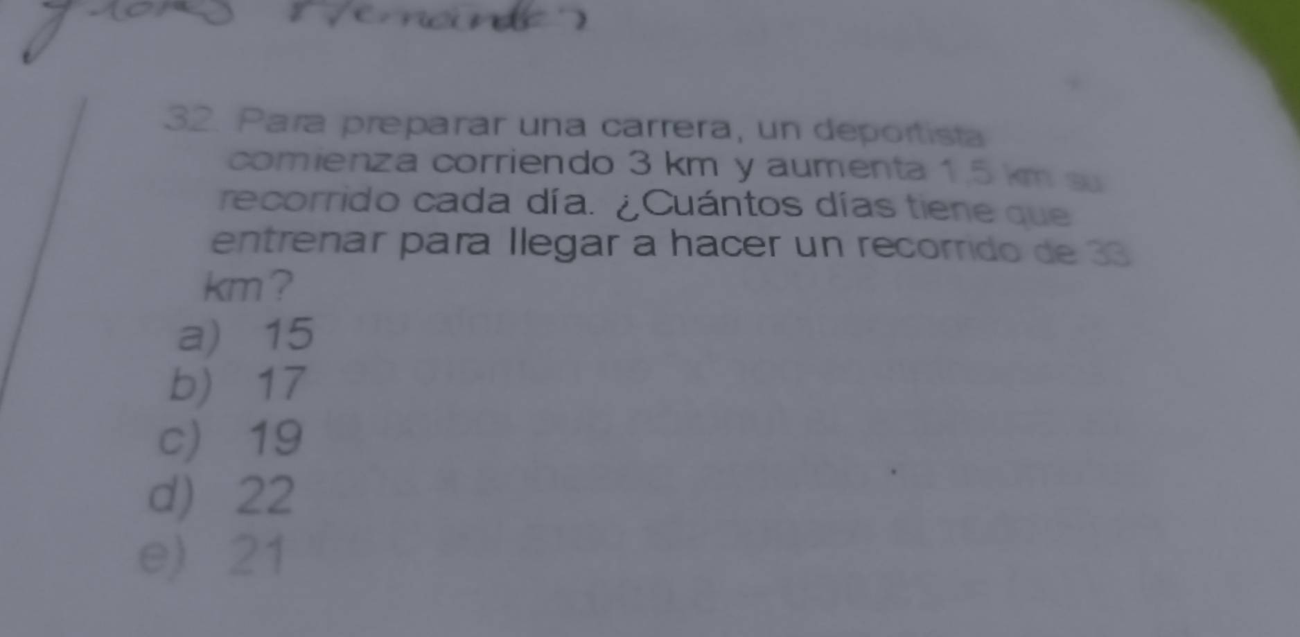Para preparar una carrera, un deportista
comienza corriendo 3 km y aumenta 1.5 km s
recorrido cada día. ¿Cuántos días tiene que
entrenar para llegar a hacer un recorrido de 33
km ?
a) 15
b) 17
c) 19
d) 22
e) 21