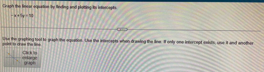 Graph the linear equation by finding and plotting its intercepts.
-x+5y=10
Use the graphing tool to graph the equation. Use the intercepts when drawing the line. If only one intercept exists, use it and another 
point to draw the line. 
Click to 
enlarge 
graph