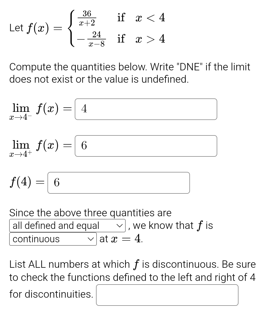 Let f(x)=beginarrayl  36/x+2 ifx<4 - 24/x-8 ifx>4endarray.
Compute the quantities below. Write "DNE" if the limit 
does not exist or the value is undefined.
limlimits _xto 4^-f(x)=4
(-3,4)
limlimits _xto 4^+f(x)=6
f(4)=(6
Since the above three quantities are 
all defined and equal , we know that fis 
continuous at x=4. 
List ALL numbers at which f is discontinuous. Be sure 
to check the functions defined to the left and right of 4
for discontinuities. □