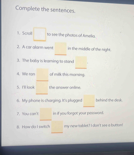 Complete the sentences. 
1. Scroll to see the photos of Amelia. 
2. A car alarm went in the middle of the night. 
3. The baby is learning to stand 
4. We ran of milk this morning. 
5. I'll look the answer online. 
6. My phone is charging. It's plugged behind the desk. 
7. You can't in if you forgot your password. 
8. How do I switch my new tablet? I don't see a button!