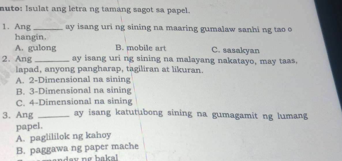 nuto: Isulat ang letra ng tamang sagot sa papel.
1. Ang _ay isang uri ng sining na maaring gumalaw sanhi ng tao o
hangin.
A. gulong B. mobile art C. sasakyan
2. Ang _ay isang uri ng sining na malayang nakatayo, may taas,
lapad, anyong pangharap, tagiliran at likuran.
A. 2 -Dimensional na sining
B. 3 -Dimensional na sining
C. 4 -Dimensional na sining
3. Ang_
ay isang katutubong sining na gumagamit ng lumang
papel.
A. paglililok ng kahoy
B. paggawa ng paper mache