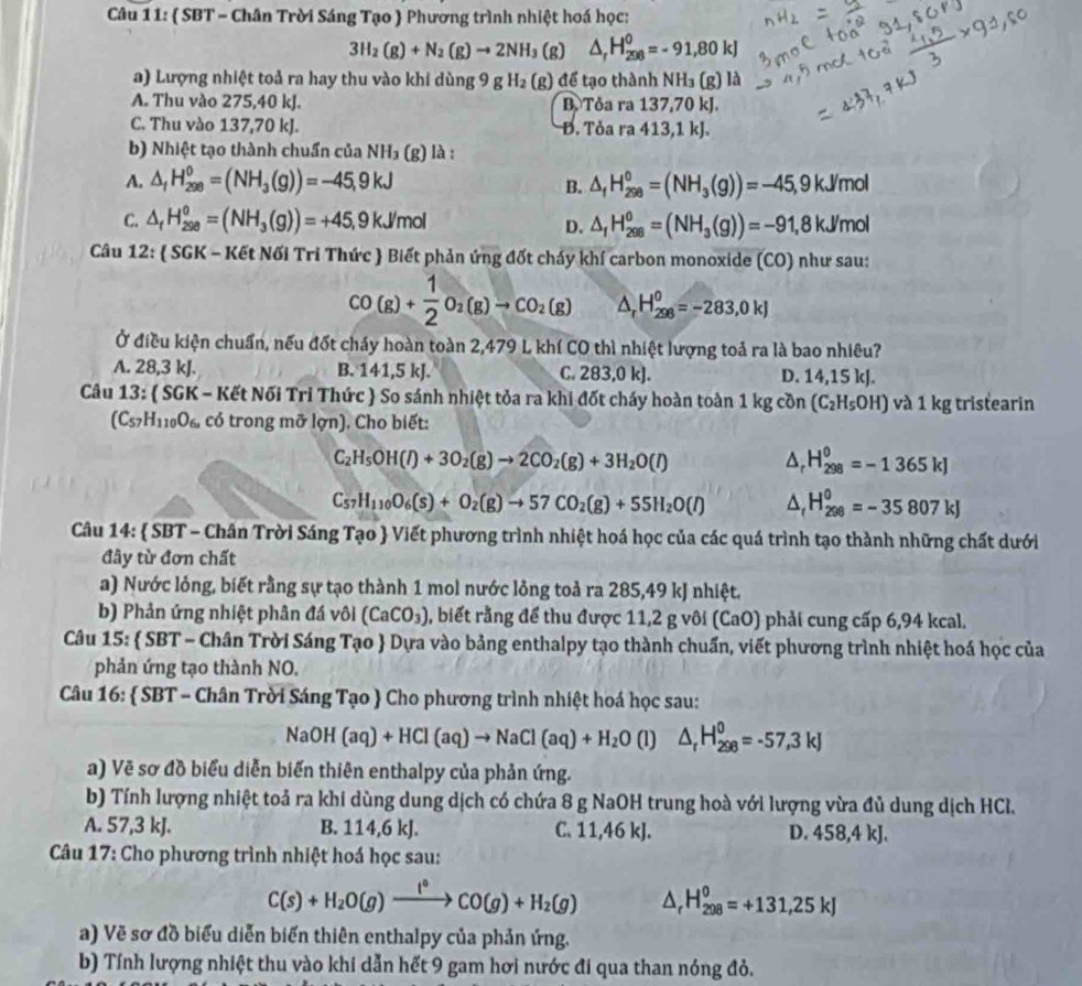 ( SBT - Chân Trời Sáng Tạo  Phương trình nhiệt hoá học:
3H_2(g)+N_2(g)to 2NH_3 (g) △ _rH_(298)^0=-91,80kJ
a) Lượng nhiệt toả ra hay thu vào khi dùng 9 g H_2 (g) để tạo thành N H_3(g) ) là
A. Thu vào 275,40 kJ. B. Tỏa ra 137,70 kJ.
C. Thu vào 137,70 kJ. Đ. Tỏa ra 413,1 kJ.
b) Nhiệt tạo thành chuẩn của NH_3 (g) là :
A. △ _1H_(298)^0=(NH_3(g))=-45,9kJ △ _fH_(298)^0=(NH_3(g))=-45,9kJ/mol
B.
C. △ _fH_(298)^o=(NH_3(g))=+45,9kJ/mol △ _1H_(298)^0=(NH_3(g))=-91,8kJ/mol
D.
Câu 12:  SGK - Kết Nối Tri Thức  Biết phản ứng đốt cháy khí carbon monoxide (CO) như sau:
CO(g)+ 1/2 O_2(g)to CO_2(g) △ _r H_(298)^0=-283,0kJ
Ở điều kiện chuẩn, nếu đốt cháy hoàn toàn 2,479 L khí CO thì nhiệt lượng toả ra là bao nhiêu?
A. 28,3 kJ. B. 141,5 kJ. C. 283,0 kJ. D. 14,15 kJ.
Câu 13:  SGK - Kết Nối Tri Thức  So sánh nhiệt tỏa ra khi đốt cháy hoàn toàn 1 kg cồn (C_2H_5OH) và 1 kg tristearin
(C_57H_110O_6. có trong mỡ lợn). Cho biết:
C_2H_5OH(l)+3O_2(g)to 2CO_2(g)+3H_2O(l)
△ _rH_(298)^0=-1365kJ
C_57H_110O_6(s)+O_2(g)to 57CO_2(g)+55H_2O(l) △ _fH_(298)^0=-35807kJ
Câu 14:  SBT - Chân Trời Sáng Tạo  Viết phương trình nhiệt hoá học của các quá trình tạo thành những chất dưới
đây từ đơn chất
a) Nước lỏng, biết rằng sự tạo thành 1 mol nước lỏng toả ra 285,49 kJ nhiệt.
b) Phản ứng nhiệt phân đá vôi (CaCO_3) , biết rằng để thu được 11,2 g vôi (CaO) phải cung cấp 6,94 kcal.
Câu 15:  SBT - Chân Trời Sáng Tạo  Dựa vào bảng enthalpy tạo thành chuẩn, viết phương trình nhiệt hoá học của
phản ứng tạo thành NO.
Câu 16:  SBT - Chân Trời Sáng Tạo  Cho phương trình nhiệt hoá học sau:
NaOH(aq)+HCl(aq)to NaCl(aq)+H_2O (1) △ _rH_(298)^0=-57,3kJ
a) Vẽ sơ đồ biểu diễn biến thiên enthalpy của phản ứng.
b) Tính lượng nhiệt toả ra khi dùng dung dịch có chứa 8 g NaOH trung hoà với lượng vừa đủ dung dịch HCl.
A. 57,3 kJ. B. 114,6 kJ. C. 11,46 kJ. D. 458,4 kJ.
Câu 17: Cho phương trình nhiệt hoá học sau:
C(s)+H_2O(g)xrightarrow f°CO(g)+H_2(g) △ _rH_(298)^0=+131,25kJ
a) Vẽ sơ đồ biểu diễn biến thiên enthalpy của phản ứng.
b) Tính lượng nhiệt thu vào khi dẫn hết 9 gam hơi nước đi qua than nóng đỏ.