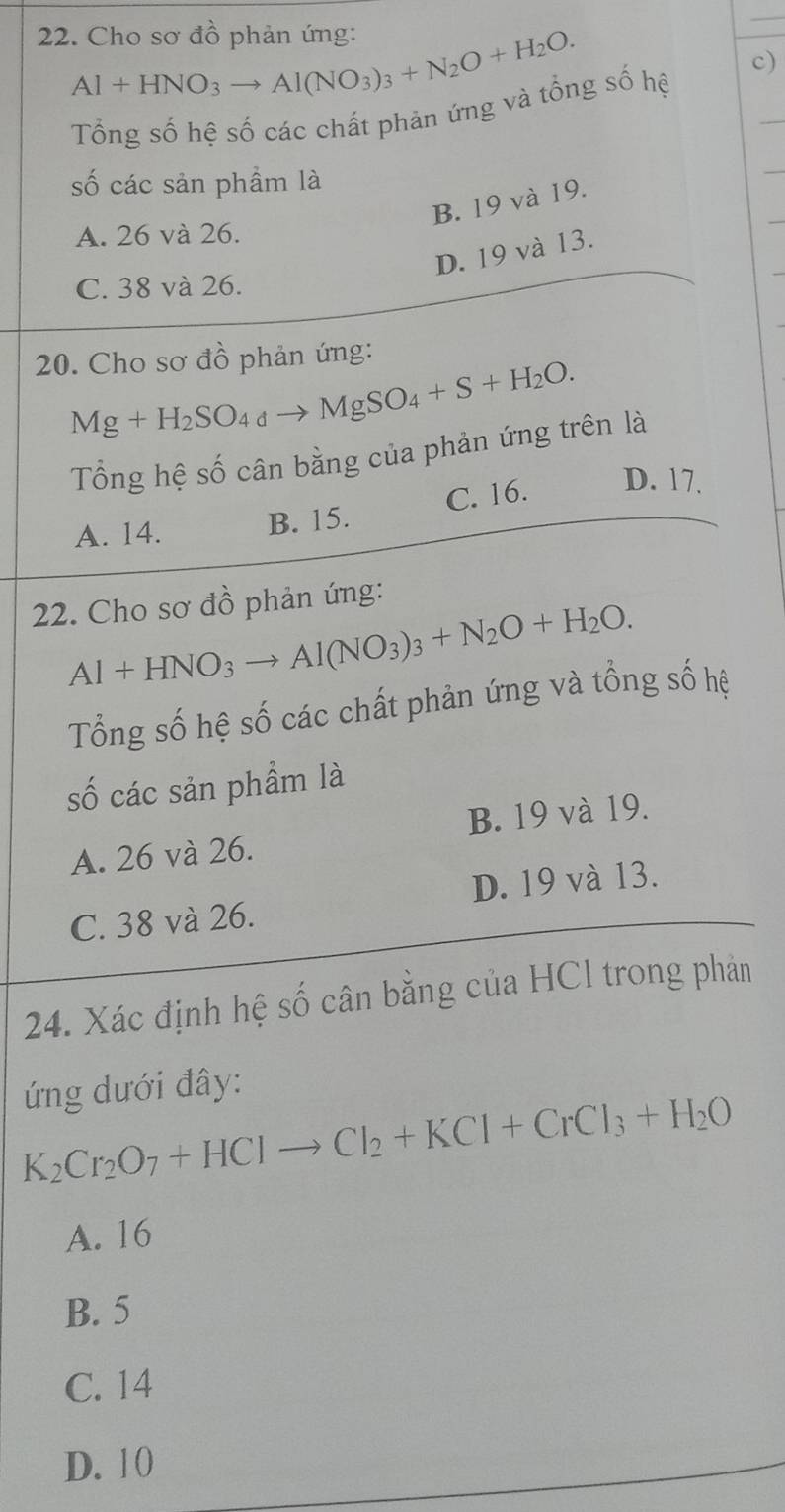 Cho sơ đồ phản ứng:
Al+HNO_3to Al(NO_3)_3+N_2O+H_2O. 
Tổng số hệ số các chất phản ứng và tổng số hệ c)
số các sản phầm là
B. 19 và 19.
A. 26 và 26.
D. 19 và 13.
C. 38 và 26.
20. Cho sơ đồ phản ứng:
Mg+H_2SO_4to MgSO_4+S+H_2O. 
Tổng hệ số cân bằng của phản ứng trên là
A. 14. B. 15. C. 16. D. 17.
22. Cho sơ đồ phản ứng:
Al+HNO_3to Al(NO_3)_3+N_2O+H_2O. 
Tổng số hệ số các chất phản ứng và tổng số hệ
số các sản phẩm là
B. 19 và 19.
A. 26 và 26.
C. 38 và 26. D. 19 và 13.
24. Xác định hệ số cân bằng của HCl trong phản
ứng dưới đây:
K_2Cr_2O_7+HClto Cl_2+KCl+CrCl_3+H_2O
A. 16
B. 5
C. 14
D. 10