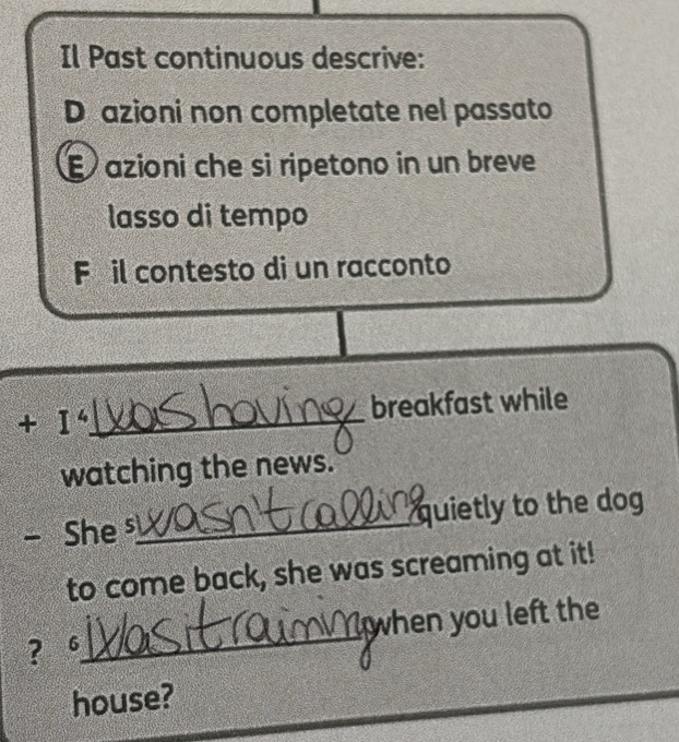 Il Past continuous descrive: 
D azioni non completate nel passato 
É azioni che si ripetono in un breve 
lasso di tempo 
Féil contesto di un racconto 
+ I_ breakfast while 
watching the news. 
a She s_ quietly to the dog 
to come back, she was screaming at it! 
? 6_ when you left the 
house? 
_