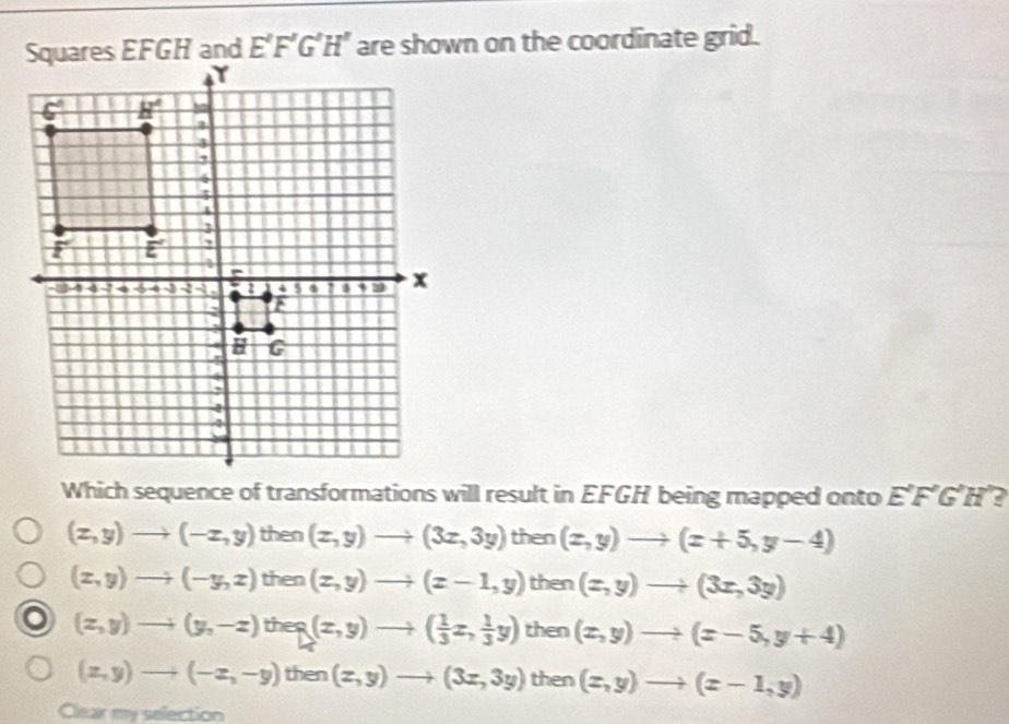 E'F'G'H' are shown on the coordinate grid.
Which sequence of transformations will result in EFGH being mapped onto E'F'G'H'
(x,y)to (-x,y) then (x,y)to (3x,3y) then (x,y)to (x+5,y-4)
(x,y)to (-y,z) then (x,y)to (x-1,y) then (x,y)to (3x,3y)
(z,y)to (y,-z) tt B ` (x,y)to ( 1/3 x, 1/3 y) then (x,y)to (x-5,y+4)
(z,y)to (-z,-y)then(z,y)to (3z,3y) then (x,y)to (x-1,y)
Clear my selection