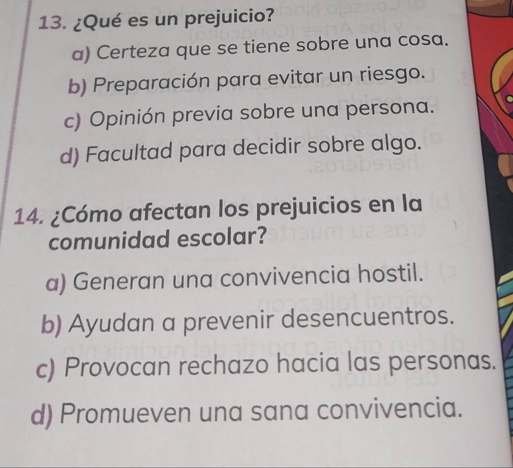 ¿Qué es un prejuicio?
a) Certeza que se tiene sobre una cosa.
b) Preparación para evitar un riesgo.
c) Opinión previa sobre una persona.
d) Facultad para decidir sobre algo.
14. ¿Cómo afectan los prejuicios en la
comunidad escolar?
a) Generan una convivencia hostil.
b) Ayudan a prevenir desencuentros.
c) Provocan rechazo hacia las personas.
d) Promueven una sana convivencia.