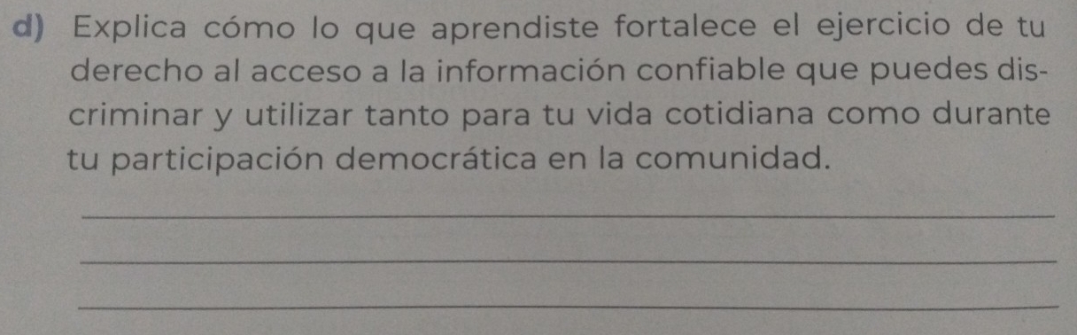 Explica cómo lo que aprendiste fortalece el ejercicio de tu 
derecho al acceso a la información confiable que puedes dis- 
criminar y utilizar tanto para tu vida cotidiana como durante 
tu participación democrática en la comunidad. 
_ 
_ 
_