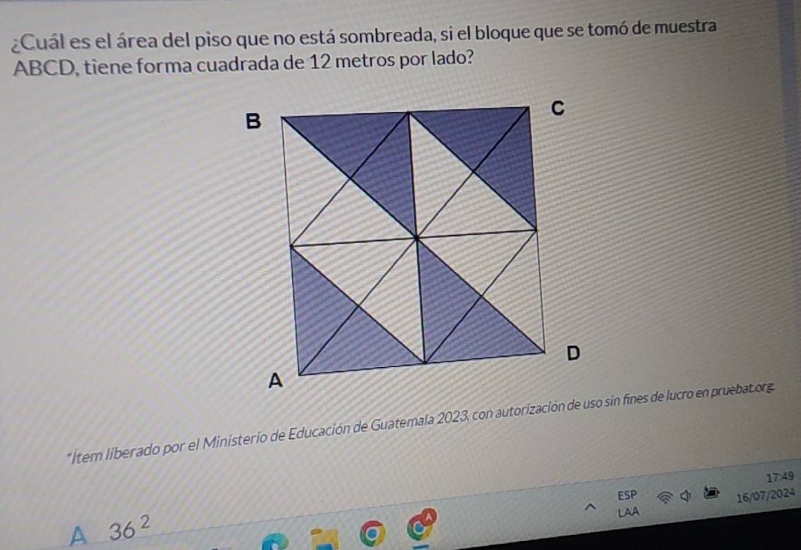 ¿Cuál es el área del piso que no está sombreada, si el bloque que se tomó de muestra
ABCD, tiene forma cuadrada de 12 metros por lado?
*Item liberado por el Ministerio de Educación de Guatemala 2023, con autorización de uso sin fines de lucro en pruebat.org
17:49
16/07/2024
A 36^2