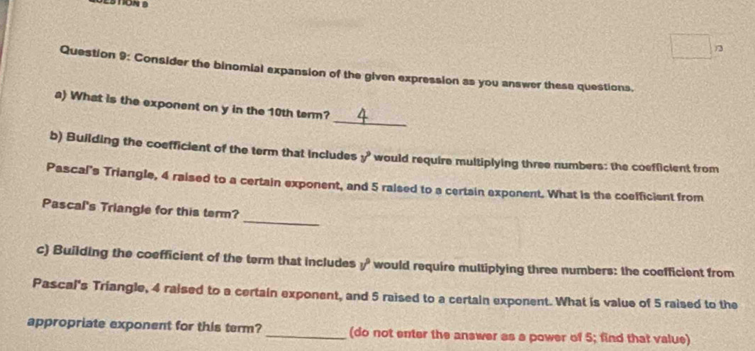 Consider the binomial expansion of the given expression as you answer these questions, 
_ 
a) What is the exponent on y in the 10th term? 
b) Building the coefficient of the term that includes y° would require multiplying three numbers: the coefficient from 
Pascal's Triangle, 4 raised to a certain exponent, and 5 ralsed to a certain exponent. What is the coefficient from 
_ 
Pascal's Triangle for this term? 
c) Building the coefficient of the term that includes v° would require multiplying three numbers: the coefficient from 
Pascal's Triangle, 4 raised to a certain exponent, and 5 raised to a certain exponent. What is value of 5 raised to the 
appropriate exponent for this term? _(do not enter the answer as a power of 5; find that value)