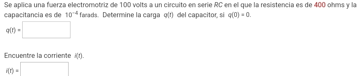 Se aplica una fuerza electromotriz de 100 volts a un circuito en serie RC en el que la resistencia es de 400 ohms y la 
capacitancia es de 10^(-4) farads. Determine la carga q(t) del capacitor, si q(0)=0.
q(t)=□
Encuentre la corriente i(t).
i(t)=□