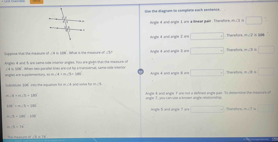 < Unit Overview Hints
Use the diagram to complete each sentence.
 Angle 4 and angle 1 are a linear pair . Therefore, m∠ 1 is □
Angle 4 and angle 2 are □. Therefore, m∠ 2 is 106
Suppose that the measure of ∠ 4 is 106°. What is the measure of ∠ 5 7 Angle 4 and angle 3 are □. Therefore, m∠ 3 is
Angles 4 and 5 are same-side interior angles. You are given that the measure of
∠ 4is 106°. When two parallel lines are cut by a transversal, same-side interior
angles are supplementary, so m∠ 4+m∠ 5=180°. Angle 4 and angle 8 are □. Therefore. m∠ 8 is
Substitute 106 into the equation for m∠ 4 and solve for m∠ 5.
m∠ 4+m∠ 5=180°
Angle 4 and angle 7 are not a defined angle pair. To determine the measure of
angle 7, you can use a known angle relationship.
106°+m∠ 5=180°
Angle 5 and angle 7 are □. Therefore, m∠ 7 is
m∠ 5=180°-106°
m∠ 5=74°
The measure of ∠5 is 74°.