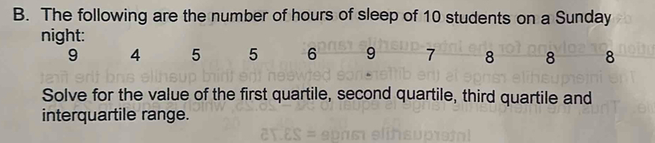 The following are the number of hours of sleep of 10 students on a Sunday 
night:
9 4 5 5 6 9 7 8 8 8
Solve for the value of the first quartile, second quartile, third quartile and 
interquartile range.