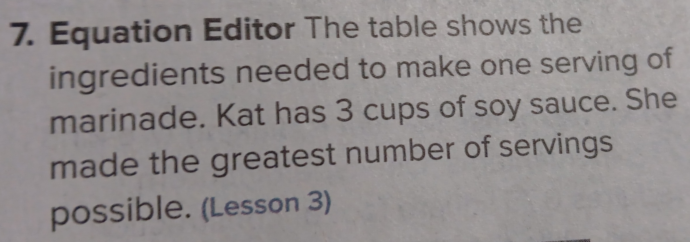 Equation Editor The table shows the 
ingredients needed to make one serving of 
marinade. Kat has 3 cups of soy sauce. She 
made the greatest number of servings 
possible. (Lesson 3)