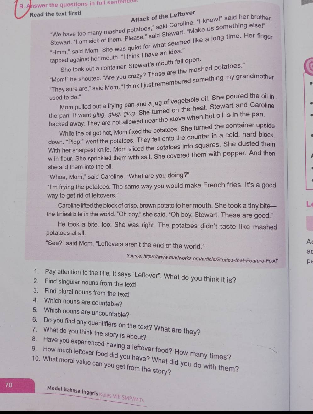 Answer the questions in full sentences
Read the text first!
Attack of the Leftover
“We have too many mashed potatoes,” said Caroline. “I know!” said her brother,
Stewart. “I am sick of them. Please,” said Stewart. “Make us something else!”
“Hmm,” said Mom. She was quiet for what seemed like a long time. Her finger
tapped against her mouth. “I think I have an idea.”
She took out a container. Stewart's mouth fell open.
“Mom!” he shouted. “Are you crazy? Those are the mashed potatoes.”
“They sure are,” said Mom. “I think I just remembered something my grandmother
used to do."
Mom pulled out a frying pan and a jug of vegetable oil. She poured the oil in .
the pan. It went glug, glug, glug. She turned on the heat. Stewart and Caroline
backed away. They are not allowed near the stove when hot oil is in the pan,
While the oil got hot, Mom fixed the potatoes. She turned the container upside
down. “Plop!” went the potatoes. They fell onto the counter in a cold, hard block.
With her sharpest knife, Mom sliced the potatoes into squares. She dusted them
with flour. She sprinkled them with salt. She covered them with pepper. And then
she slid them into the oil.
“Whoa, Mom,” said Caroline. “What are you doing?”
“I’m frying the potatoes. The same way you would make French fries. It’s a good
way to get rid of leftovers."
Caroline lifted the block of crisp, brown potato to her mouth. She took a tiny bite— L
the tiniest bite in the world. “Oh boy,” she said. “Oh boy, Stewart. These are good.”
He took a bite, too. She was right. The potatoes didn't taste like mashed
potatoes at all.
A
“See?” said Mom. “Leftovers aren’t the end of the world.”
ac
Source: https://www.readworks.org/article/Stories-that-Feature-Food/ pa
1. Pay attention to the title. It says “Leftover”. What do you think it is?
2. Find singular nouns from the text!
3. Find plural nouns from the text!
4. Which nouns are countable?
5. Which nouns are uncountable?
6. Do you find any quantifiers on the text? What are they?
7. What do you think the story is about?
8. Have you experienced having a leftover food? How many times?
9. How much leftover food did you have? What did you do with them?
10. What moral value can you get from the story?
70
Modul Bahasa Inggris Kelas VIII SMP/MTs