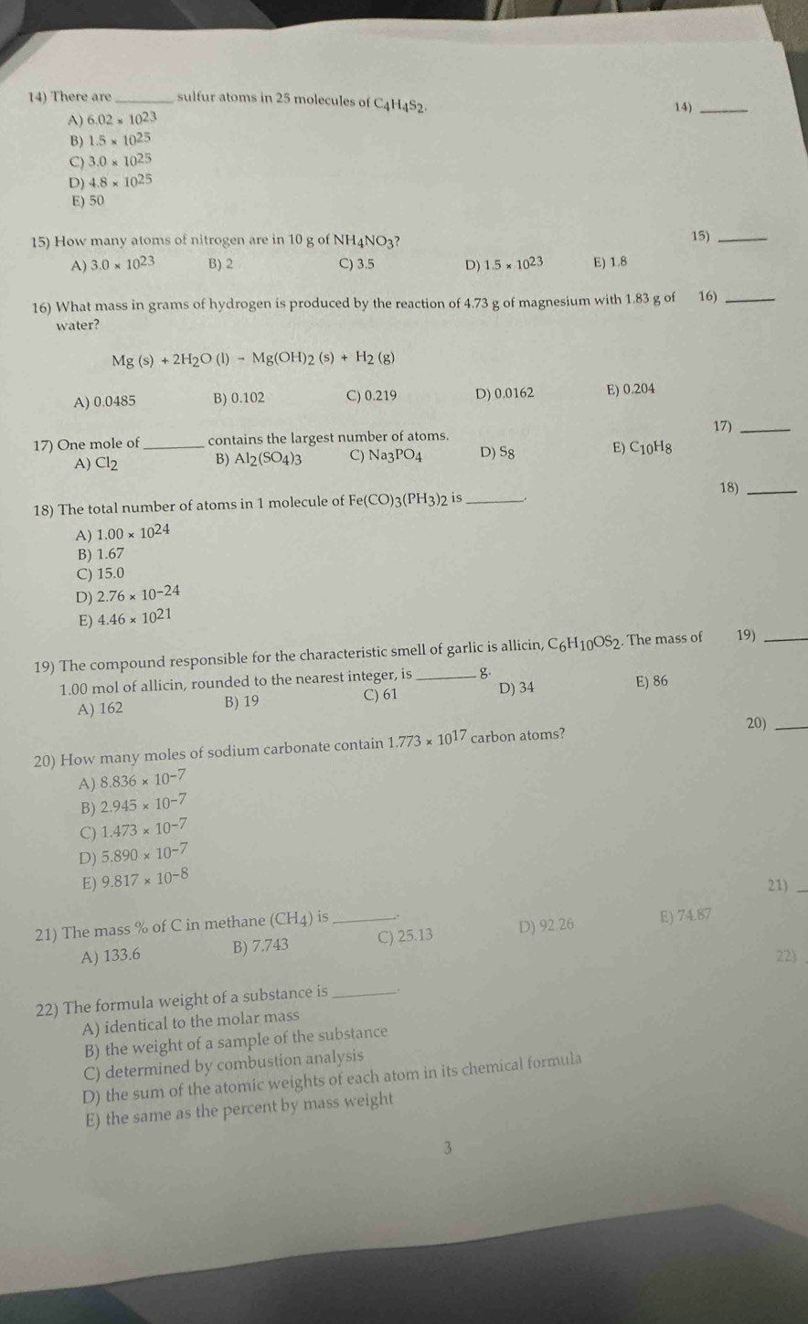There are _sulfur atoms in 25 molecules of C _4H_4S_2. 14)_
A) 6.02* 10^(23)
B) 1.5* 10^(25)
C) 3.0* 10^(25)
D) 4.8* 10^(25)
E) 50
15) How many atoms of nitrogen are in 10 g of NH4NO3? 15)_
A) 3.0* 10^(23) B) 2 C) 3.5 D) 1.5* 10^(23) E) 1.8
16) What mass in grams of hydrogen is produced by the reaction of 4.73 g of magnesium with 1.83 g of 16)_
water?
Mg(s)+2H_2O(l)-Mg(OH)_2(s)+H_2(g)
A) 0.0485 B) 0.102 C) 0.219 D) 0.0162 E) 0.204
17) One mole of _contains the largest number of atoms. 17)_
E)
A) Cl2 B) Al_2(SO_4)_3 C) Na_3P O4 D) 58 C_10H_8
18)_
18) The total number of atoms in 1 molecule of Fe(CO)_3(PH_3)_2 is_
A) 1.00* 10^(24)
B) 1.67
C) 15.0
D) 2.76* 10^(-24)
E) 4.46* 10^(21)
19) The compound responsible for the characteristic smell of garlic is allicin, C_6H_10OS 2. The mass of 19)_
1.00 mol of allicin, rounded to the nearest integer, is_ B E) 86
A) 162 B) 19 C) 61
D) 34
20)_
20) How many moles of sodium carbonate contain 1.773* 10^(17) carbon atoms?
A) 8.836* 10^(-7)
B) 2.945* 10^(-7)
C) 1.473* 10^(-7)
D) 5.890* 10^(-7)
E) 9.817* 10^(-8)
21)_
21) The mass % of C in methane (CH_4) is_
A) 133.6 B) 7.743 C) 25.13 D) 92.26 E) 74.87
22
22) The formula weight of a substance is_ .
A) identical to the molar mass
B) the weight of a sample of the substance
C) determined by combustion analysis
D) the sum of the atomic weights of each atom in its chemical formula
E) the same as the percent by mass weight
3