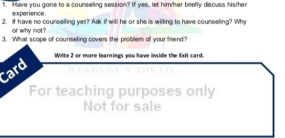 Have you gone to a counseling session? If yes, let him/her briefly discuss his/her 
experience. 
2. If have no counselling yet? Ask if will he or she is willing to have counseling? Why 
or why not? 
3. What scope of counseling covers the problem of your friend? 
Write 2 or more learnings you have inside the Exit card. 
Card NEUUN V DIAL 
For teaching purposes only 
Not for sale