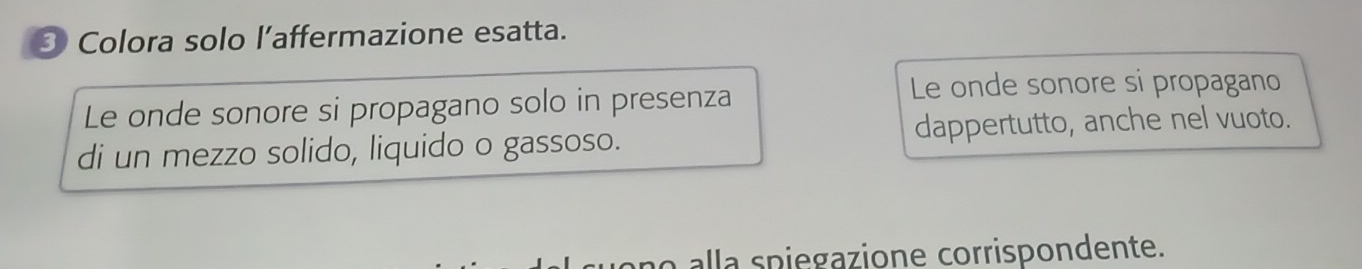 Colora solo l’affermazione esatta. 
Le onde sonore si propagano solo in presenza 
Le onde sonore si propagano 
di un mezzo solido, liquido o gassoso. dappertutto, anche nel vuoto. 
no alla spiegazione corrispondente.