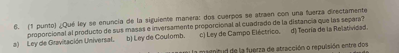 (1 punto) ¿Qué ley se enuncia de la siguiente manera: dos cuerpos se atraen con una fuerza directamente
proporcional al producto de sus masas e inversamente proporcional al cuadrado de la distancia que las separa?
a) Ley de Gravitación Universal. b) Ley de Coulomb. c) Ley de Campo Eléctrico. d) Teoría de la Relatividad.
la magnitud de la fuerza de atracción o repulsión entre dos