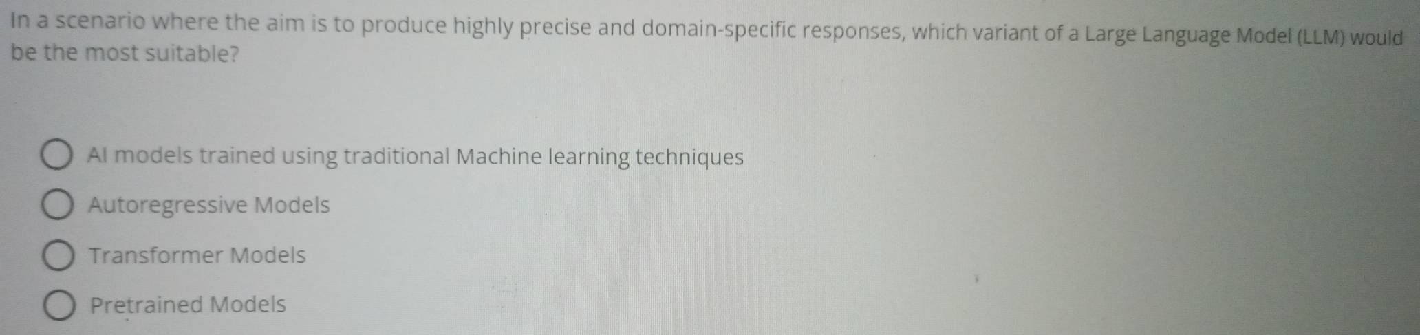 In a scenario where the aim is to produce highly precise and domain-specific responses, which variant of a Large Language Model (LLM) would
be the most suitable?
AI models trained using traditional Machine learning techniques
Autoregressive Models
Transformer Models
Pretrained Models