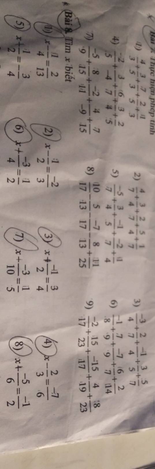 Thực hiện phép tinh
1)  4/3 + 3/5 + 7/3 + 2/5 + 11/3   4/7 + 3/4 + 2/7 + 5/4 + 1/7   (-3)/4 + 2/7 + (-1)/4 + 3/5 + 5/7 
2)
3)
4)  (-2)/5 + 3/-4 + 6/7 + 3/4 + 2/5  5)  (-5)/7 + 3/4 + (-1)/5 + (-2)/7 + 11/4  6)  (-1)/8 + (.7)/9 + (-7)/.9 + 6/.7 + 2/.14 
7)  (-5)/9 + 8/15 + (-2)/11 + 4/-9 + 7/15  8)  10/17 - 5/13 - (-7)/17 - 8/13 + 11/25  9)  (-2)/17 + 15/23 + (-15)/17 + 4/19 + 8/23 
Bài & Tìm x biết
1) x- 11/4 = 2/13  x- 1/2 = (-2)/3  x+ (-1)/2 = 3/4  4) x- 2/3 = (-7)/6 
2)
3)
5) x+ 1/2 =- 3/4  x+ (-3)/4 = 1/2  x+ (-3)/10 = 11/5  8) x+ (-5)/6 = (-1)/2 
6)
7)