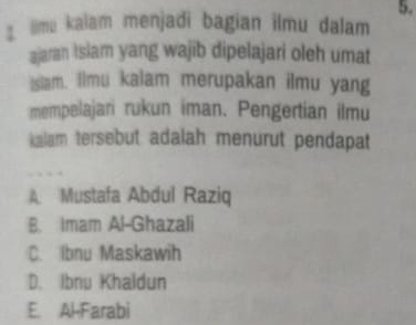 lime kalam menjadi bagian ilmu dalam
ajaran Islam yang wajib dipelajari oleh umat
Islam. Ilmu kalam merupakan ilmu yang
mempelajari rukun iman. Pengertian ilmu
kalam tersebut adalah menurut pendapat
A Mustafa Abdul Raziq
B. Imam Al-Ghazali
C. Ibnu Maskawih
D. Ibnu Khaldun
E. Al-Farabi