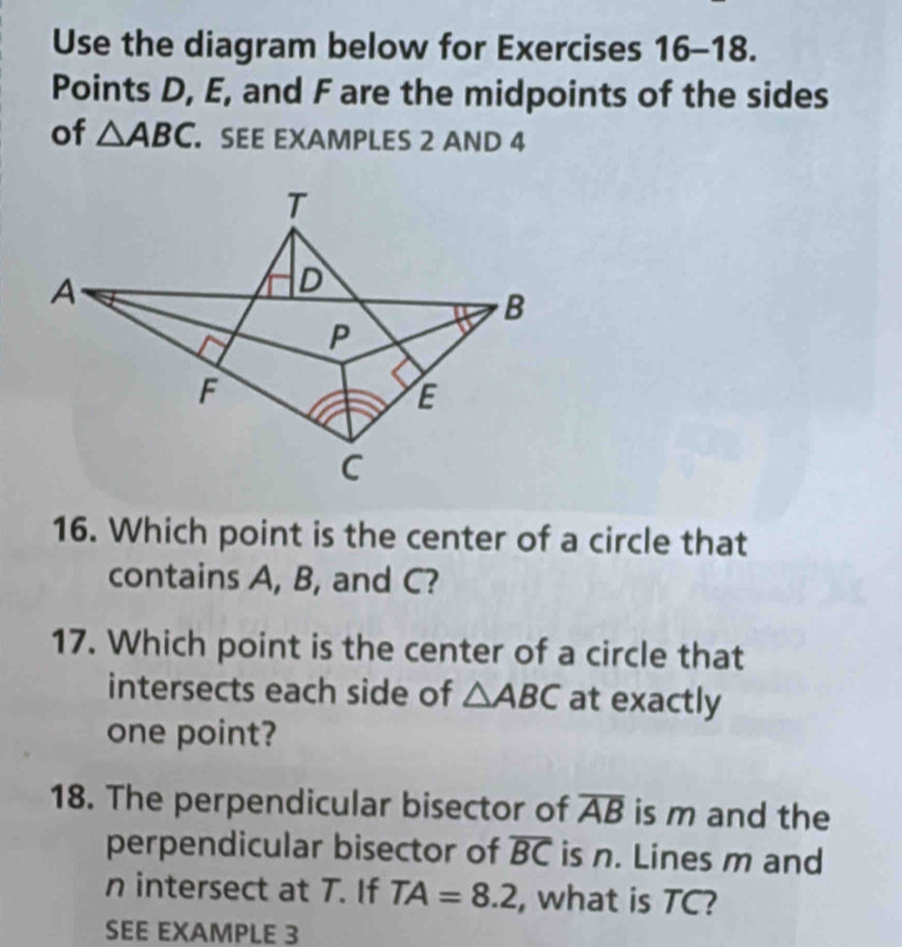 Use the diagram below for Exercises 16-18. 
Points D, E, and F are the midpoints of the sides 
of △ ABC. SEE EXAMPLES 2 AND 4
T
A
D
B
P
F
E
C
16. Which point is the center of a circle that 
contains A, B, and C? 
17. Which point is the center of a circle that 
intersects each side of △ ABC at exactly 
one point? 
18. The perpendicular bisector of overline AB is m and the 
perpendicular bisector of overline BC is n. Lines m and
n intersect at T. If TA=8.2 , what is TC? 
SEE EXAMPLE 3