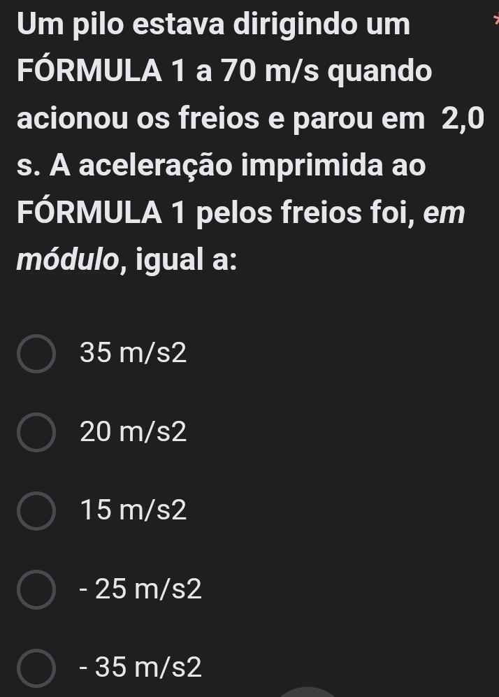 Um pilo estava dirigindo um
FÓRMULA 1 a 70 m/s quando
acionou os freios e parou em 2,0
s. A aceleração imprimida ao
FÓRMULA 1 pelos freios foi, em
módulo, igual a:
35 m/s2
20 m/s2
15 m/s2
- 25 m/s2
- 35 m/s2