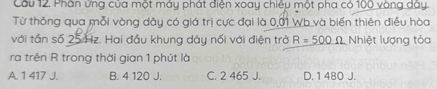 Cầu 12. Phần ứng của một máy phát điện xoay chiếu một pha có 100 vòng dây.
Từ thông qua mỗi vòng dây có giá trị cực đại là 0,01 Wb và biến thiên điều hòa
với tân số 25 Hz. Hai đầu khung dây nối với điện trở R=_ 500Omega  Nhiệt lượng tỏa
ra trên R trong thời gian 1 phút là
A. 1 417 J. B. 4 120 J. C. 2 465 J. D. 1 480 J.