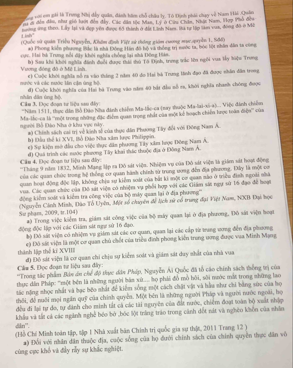 ùng với cm gái là Trưng Nhị dẩy quân, đánh hãm chỗ châu lỵ. Tô Định phái chạy về Nam Hải .Quân
Ba đi đến đầu, như gió lướt đến đấy. Các dân tộc Man, Lý ở Cửu Chân, Nhật Nam, Hợp Phố đều-
hưởng ứng theo. Lấy lại và dẹp yên được 65 thành ở đất Lĩnh Nam. Bà tự lập làm vua, đóng đô ở Mê
Linh"
(Quốc sử quán Triều Nguyễn, Khâm định Việt sử thông giảm cương mục,quyền 1, Sđd)
a) Phong kiến phương Bắc là nhà Đông Hán đô hộ và thống trị nước ta, bóc lột nhân dân ta cùng
cực. Hai bà Trưng nổi dậy khởi nghĩa chống lại nhà Đông Hán.
b) Sau khi khởi nghĩa đánh đuổi được thái thú Tô Định, trưng trắc lên ngôi vua lấy hiệu Trưng
Vương đóng đô ở Mê Linh.
c) Cuộc khởi nghĩa nổ ra vào tháng 2 năm 40 do Hai bà Trưng lãnh đạo đã được nhân dân trong
nước và các nước lân cận ủng hộ.
d) Cuộc khởi nghĩa của Hai bà Trưng vào năm 40 bắt đầu nổ ra, khởi nghĩa nhanh chóng được
nhân dân ủng hộ.
Câu 3. Đọc đoạn tư liệu sau đây:
“Năm 1511, thực dân Bồ Đào Nha đánh chiếm Ma-lắc-ca (nay thuộc Ma-lai-xi-a)... Việc đánh chiếm
Ma-lắc-ca là “một trong những đặc điểm quan trọng nhất của một kế hoạch chiến lược toàn diện” của
người Bồ Đào Nha ở khu vực này.
a) Chính sách cai trị về kinh tế của thực dân Phương Tây đối với Đông Nam Á.
b) Đầu thế kỉ XVI, Bồ Đào Nha xâm lược Philippin.
c) Sự kiện mở đầu cho việc thực dân phương Tây xâm lược Đông Nam Á.
d) Quá trình các nước phương Tây khai thác thuộc địa ở Đông Nam Á.
Câu 4. Đọc đoạn tư liệu sau đây:
*Tháng 9 năm 1832, Minh Mạng lập ra Đô sát viện. Nhiệm vụ của Đô sát viện là giám sát hoạt động
của các quan chức trong hệ thống cơ quan hành chính từ trung ương đến địa phương. Đây là một cơ
quan hoạt động độc lập, không chịu sự kiểm soát của bất kì một cơ quan nào ở triều đình ngoài nhà
vua. Các quan chức của Đô sát viện có nhiệm vụ phối hợp với các Giám sát ngự sử 16 đạo đề hoạt
động kiểm soát và kiểm tra công việc của bộ máy quan lại ở địa phương”
(Nguyễn Cảnh Minh, Đào Tố Uyên, Một số chuyên đề lịch sử cổ trung đại Việt Nam, NXB Đại học
Sư phạm, 2009, tr.104)
a) Trong việc kiểm tra, giám sát công việc của bộ máy quan lại ở địa phương, Đô sát viện hoạt
động độc lập với các Giám sát ngự sử 16 đạo.
b) Đô sát viện có nhiệm vụ giám sát các cơ quan, quan lại các cấp từ trung ương đến địa phương
c) Đô sát viện là một cơ quan chủ chốt của triều đình phong kiến trung ương được vua Minh Mạng
thành lập thế kỉ XVIII
d) Đô sát viện là cơ quan chỉ chịu sự kiểm soát và giám sát duy nhất của nhà vua
Câu 5. Đọc đoạn tư liệu sau đây:
“Trong tác phẩm Bản án chế độ thực dân Pháp, Nguyễn Ái Quốc đã tố cáo chính sách thống trị của
thực dân Pháp: “một bên là những người bản xứ.... họ phải đồ mồ hôi, sôi nước mắt trong những lao
tác nặng nhọc nhất và bạc bẽo nhất để kiếm sống một cách chật vật và hầu như chỉ bằng sức của họ
thôi, để nuôi mọi ngân quỹ của chính quyền. Một bên là những người Pháp và người nước ngoài, họ
đều đi lại tự do, tự dành cho mình tất cả các tài nguyên của đất nước, chiếm đoạt toàn bộ xuất nhập
khẩu và tất cả các ngành nghề béo bở ,bóc lột trâng tráo trong cảnh dốt nát và nghèo khốn của nhân
dân'.
(Hồ Chí Minh toàn tập, tập 1 Nhà xuất bản Chính trị quốc gia sự thật, 2011 Trang 12 )
a) Đối với nhân dân thuộc địa, cuộc sống của họ dưới chính sách của chính quyền thực dân vô
cùng cực khổ và đầy rẫy sự khắc nghiệt.