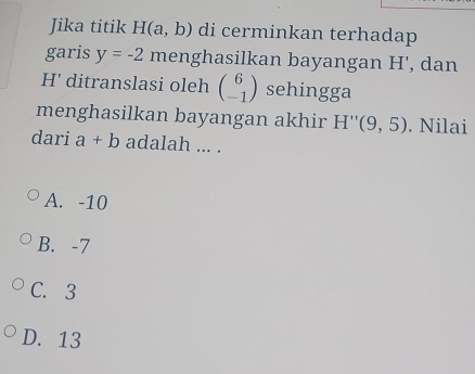 Jika titik H(a,b) di cerminkan terhadap
garis y=-2 menghasilkan bayangan H', dan
H' ditranslasi oleh beginpmatrix 6 -1endpmatrix sehingga
menghasilkan bayangan akhir H''(9,5). Nilai
dari a+b adalah ... .
A. -10
B. -7
C. 3
D. 13