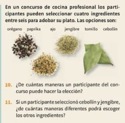 En un concurso de cocina profesional los parti- 
cipantes pueden seleccionar cuatro ingredientes 
entre seis para adobar su plato. Las opciones son: 
10. ¿De cuántas maneras un participante del con- 
curso puede hacer la elección? 
11 Si un participante seleccionó cebollín y jengibre. 
de cuántas maneras diferentes podrá escoger 
los otros ingredientes?