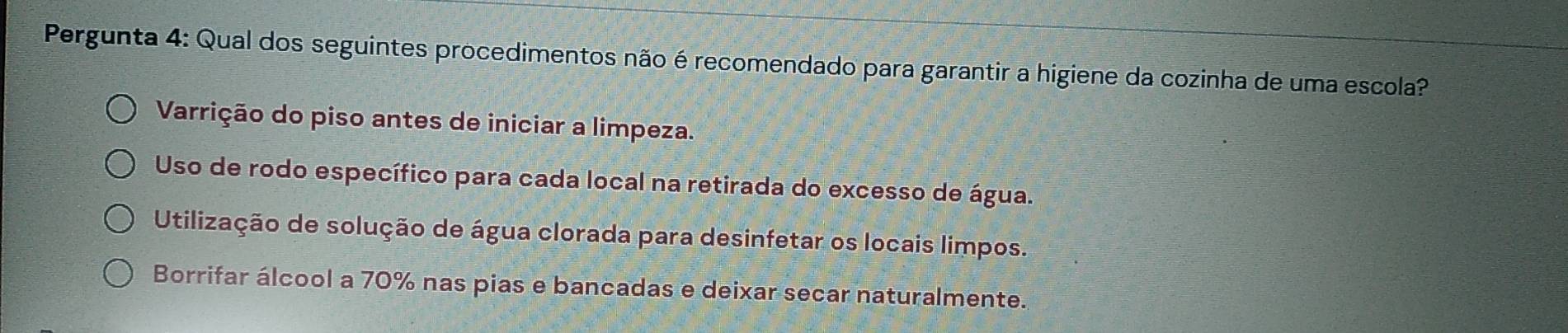 Pergunta 4: Qual dos seguintes procedimentos não é recomendado para garantir a higiene da cozinha de uma escola?
Varrição do piso antes de iniciar a limpeza.
Uso de rodo específico para cada local na retirada do excesso de água.
Utilização de solução de água clorada para desinfetar os locais limpos.
Borrifar álcool a 70% nas pias e bancadas e deixar secar naturalmente.