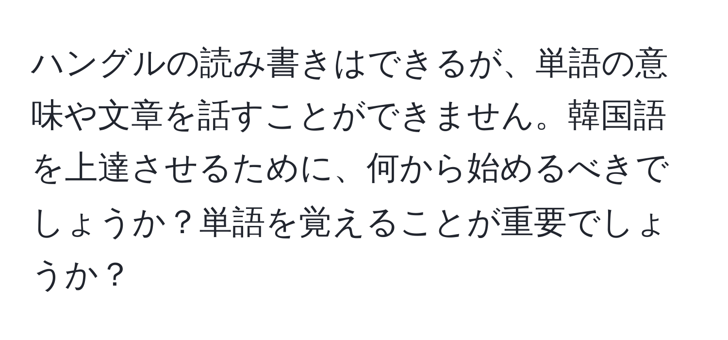 ハングルの読み書きはできるが、単語の意味や文章を話すことができません。韓国語を上達させるために、何から始めるべきでしょうか？単語を覚えることが重要でしょうか？