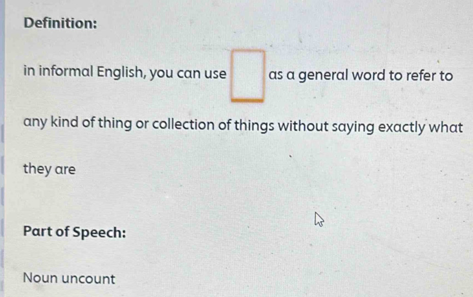 Definition: 
in informal English, you can use □ as a general word to refer to 
any kind of thing or collection of things without saying exactly what 
they are 
Part of Speech: 
Noun uncount