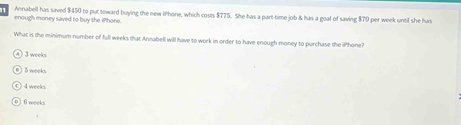 Annabell has saved $450 to put toward buying the new iPhone, which costs $775. She has a part-time job & has a goal of saving $70 per week until she has
enough money saved to buy the iPhone.
What is the minimum number of full weeks that Annabell will have to work in order to have enough money to purchase the iPhone?
A 3 weeks
B 5 weeks
4 weeks
D 6 weeks