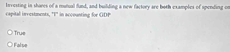 Investing in shares of a mutual fund, and building a new factory are both examples of spending on
capital investments, "I" in accounting for GDP
True
False