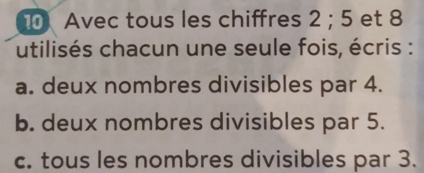 Avec tous les chiffres 2; 5 et 8
utilisés chacun une seule fois, écris :
a. deux nombres divisibles par 4.
b. deux nombres divisibles par 5.
c. tous les nombres divisibles par 3.