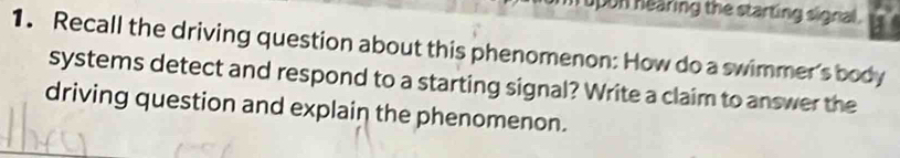 upon hearing the starting signal . 
1. Recall the driving question about this phenomenon: How do a swimmer's body 
systems detect and respond to a starting signal? Write a claim to answer the 
driving question and explain the phenomenon.