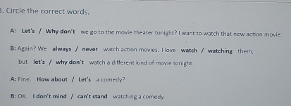 Circle the correct words.
A: Let's / Why don't we go to the movie theater tonight? I want to watch that new action movie.
B: Again? We always / never watch action movies. I love watch / watching them,
but let's / why don't watch a different kind of movie tonight.
A: Fine. How about / Let's a comedy?
B: OK. I don't mind / can't stand watching a comedy.