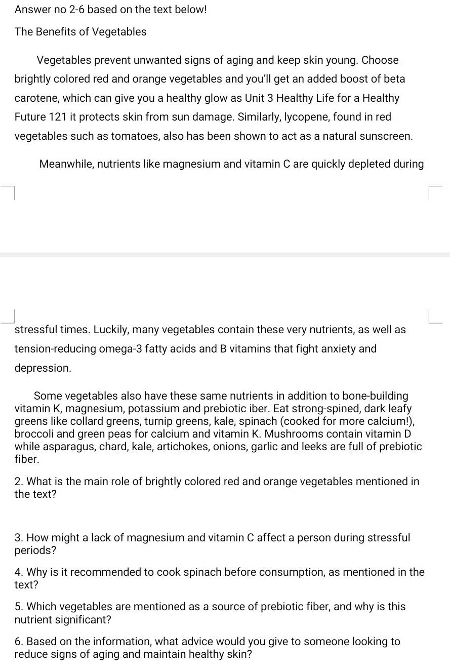 Answer no 2-6 based on the text below! 
The Benefits of Vegetables 
Vegetables prevent unwanted signs of aging and keep skin young. Choose 
brightly colored red and orange vegetables and you’ll get an added boost of beta 
carotene, which can give you a healthy glow as Unit 3 Healthy Life for a Healthy 
Future 121 it protects skin from sun damage. Similarly, lycopene, found in red 
vegetables such as tomatoes, also has been shown to act as a natural sunscreen. 
Meanwhile, nutrients like magnesium and vitamin C are quickly depleted during 
stressful times. Luckily, many vegetables contain these very nutrients, as well as 
tension-reducing omega- 3 fatty acids and B vitamins that fight anxiety and 
depression. 
Some vegetables also have these same nutrients in addition to bone-building 
vitamin K, magnesium, potassium and prebiotic iber. Eat strong-spined, dark leafy 
greens like collard greens, turnip greens, kale, spinach (cooked for more calcium!), 
broccoli and green peas for calcium and vitamin K. Mushrooms contain vitamin D 
while asparagus, chard, kale, artichokes, onions, garlic and leeks are full of prebiotic 
fiber. 
2. What is the main role of brightly colored red and orange vegetables mentioned in 
the text? 
3. How might a lack of magnesium and vitamin C affect a person during stressful 
periods? 
4. Why is it recommended to cook spinach before consumption, as mentioned in the 
text? 
5. Which vegetables are mentioned as a source of prebiotic fiber, and why is this 
nutrient significant? 
6. Based on the information, what advice would you give to someone looking to 
reduce signs of aging and maintain healthy skin?