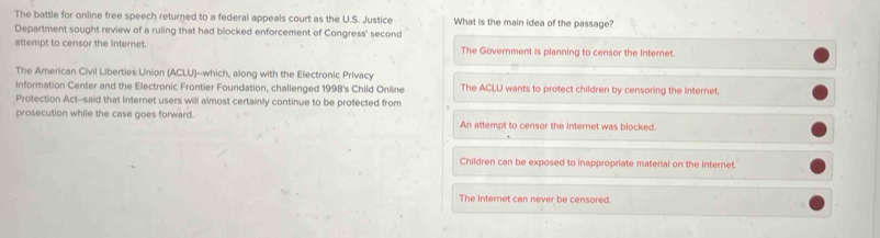 The battle for online free speech returned to a federal appeals court as the U.S. Justice What is the main idea of the passage?
Department sought review of a ruling that had blocked enforcement of Congress' second
attempt to censor the Internet. The Government is planning to censor the Internet.
The American Civil Liberties Union (ACLU)--which, along with the Electronic Privacy
Information Center and the Electronic Frontier Foundation, challenged 1998's Child Online The ACLU wants to protect children by censoring the internet.
Protection Act--said that Internet users will almost certainly continue to be protected from
prosecution while the case goes forward. An attempt to censor the Internet was blocked.
Children can be exposed to inappropriate material on the Internet.
The Internet can never be censored.