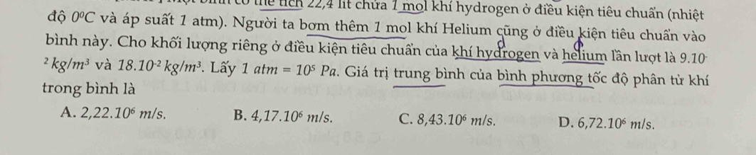 thể tích 22,4 lit chứa 1 mol khí hydrogen ở điều kiện tiêu chuẩn (nhiệt
độ 0^oC và áp suất 1 atm). Người ta bơm thêm 1 mol khí Helium cũng ở điều kiện tiêu chuẩn vào
bình này. Cho khối lượng riêng ở điều kiện tiêu chuẩn của khí hydrogen và helium lần lượt là 9.10^2kg/m^3 và 18.10^(-2)kg/m^3. Lấy 1atm=10^5Pa. Giá trị trung bình của bình phương tốc độ phân tử khí
trong bình là
A. 2,22.10^6m/s. B. 4, 17.10^6m/s C. 8, 43.10^6m/s D. 6, 72.10^6m s.